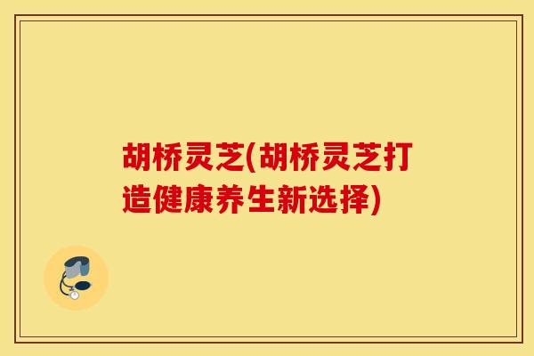 胡桥灵芝(胡桥灵芝打造健康养生新选择)