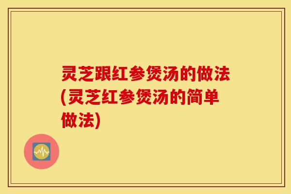 灵芝跟红参煲汤的做法(灵芝红参煲汤的简单做法)