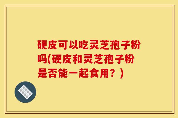 硬皮可以吃灵芝孢子粉吗(硬皮和灵芝孢子粉是否能一起食用？)