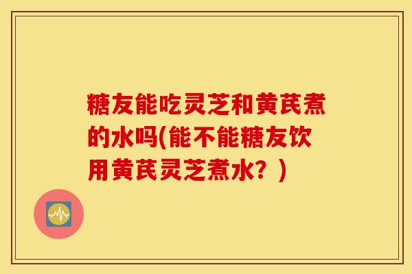 糖友能吃灵芝和黄芪煮的水吗(能不能糖友饮用黄芪灵芝煮水？)