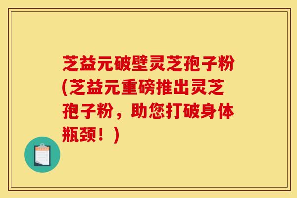 芝益元破壁灵芝孢子粉(芝益元重磅推出灵芝孢子粉，助您打破身体瓶颈！)