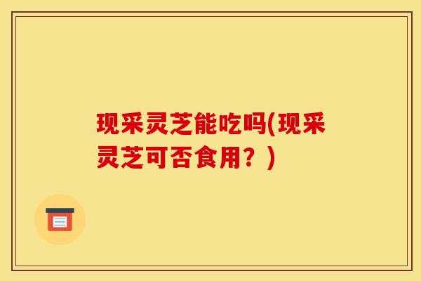 现采灵芝能吃吗(现采灵芝可否食用？)