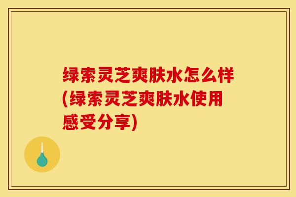 绿索灵芝爽肤水怎么样(绿索灵芝爽肤水使用感受分享)