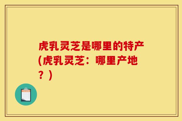 虎乳灵芝是哪里的特产(虎乳灵芝：哪里产地？)