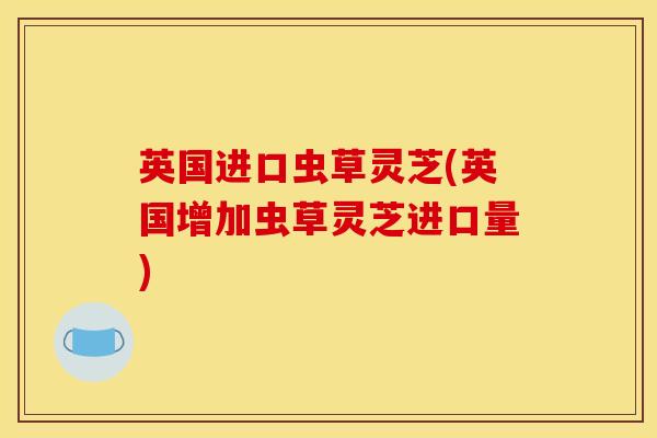 英国进口虫草灵芝(英国增加虫草灵芝进口量)