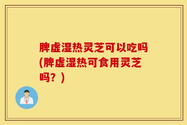 脾虚湿热灵芝可以吃吗(脾虚湿热可食用灵芝吗？)