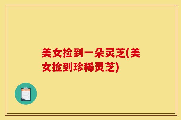 美女捡到一朵灵芝(美女捡到珍稀灵芝)