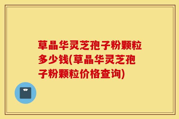 草晶华灵芝孢子粉颗粒多少钱(草晶华灵芝孢子粉颗粒价格查询)