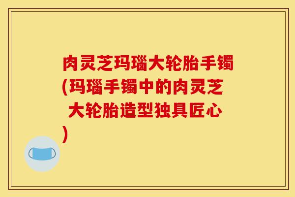 肉灵芝玛瑙大轮胎手镯(玛瑙手镯中的肉灵芝 大轮胎造型独具匠心)