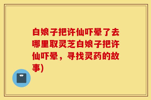 白娘子把许仙吓晕了去哪里取灵芝白娘子把许仙吓晕，寻找灵药的故事)