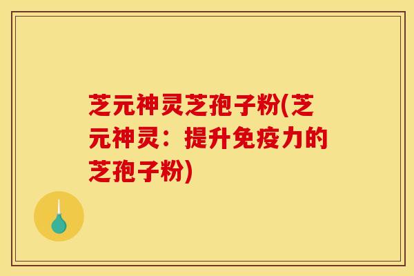芝元神灵芝孢子粉(芝元神灵：提升免疫力的芝孢子粉)