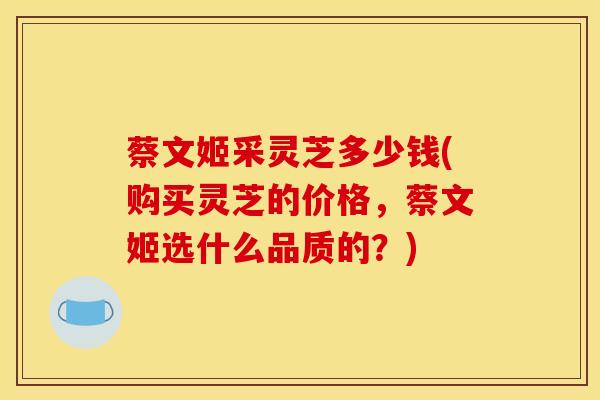 蔡文姬采灵芝多少钱(购买灵芝的价格，蔡文姬选什么品质的？)