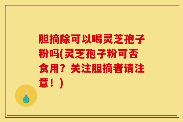 胆摘除可以喝灵芝孢子粉吗(灵芝孢子粉可否食用？关注胆摘者请注意！)