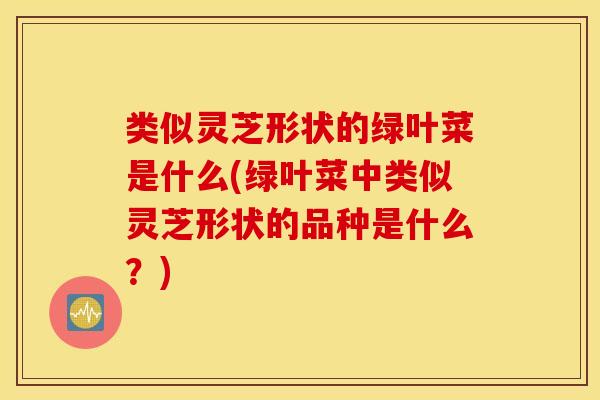 类似灵芝形状的绿叶菜是什么(绿叶菜中类似灵芝形状的品种是什么？)