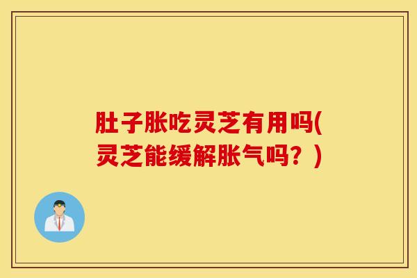 肚子胀吃灵芝有用吗(灵芝能缓解胀气吗？)