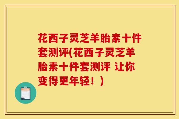 花西子灵芝羊胎素十件套测评(花西子灵芝羊胎素十件套测评 让你变得更年轻！)