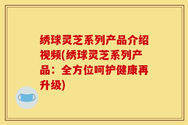 绣球灵芝系列产品介绍视频(绣球灵芝系列产品：全方位呵护健康再升级)