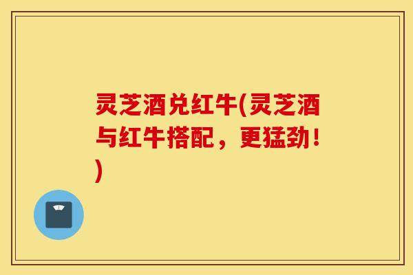 灵芝酒兑红牛(灵芝酒与红牛搭配，更猛劲！)