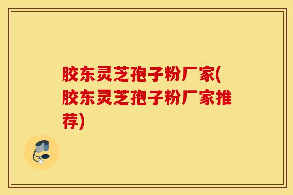 胶东灵芝孢子粉厂家(胶东灵芝孢子粉厂家推荐)