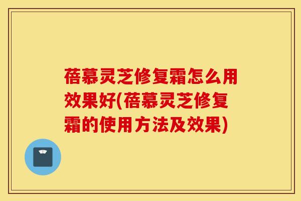 蓓慕灵芝修复霜怎么用效果好(蓓慕灵芝修复霜的使用方法及效果)