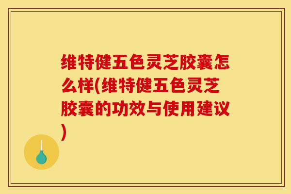 维特健五色灵芝胶囊怎么样(维特健五色灵芝胶囊的功效与使用建议)