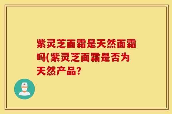 紫灵芝面霜是天然面霜吗(紫灵芝面霜是否为天然产品？
