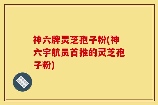 神六牌灵芝孢子粉(神六宇航员首推的灵芝孢子粉)