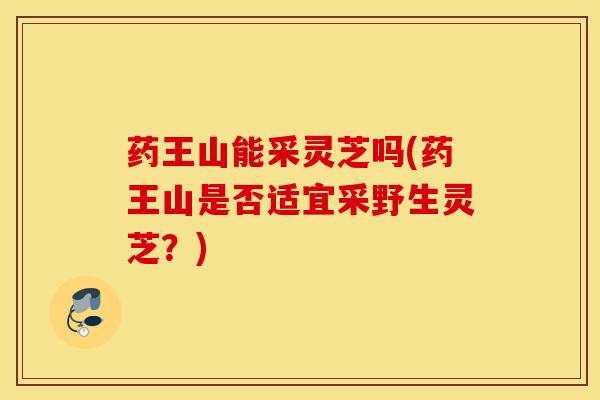 药王山能采灵芝吗(药王山是否适宜采野生灵芝？)