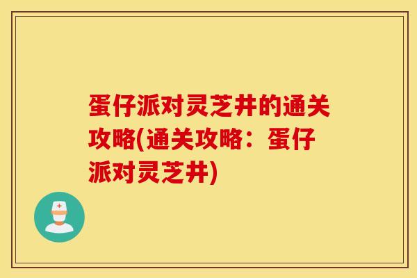 蛋仔派对灵芝井的通关攻略(通关攻略：蛋仔派对灵芝井)