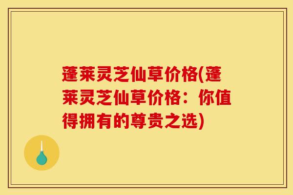 蓬莱灵芝仙草价格(蓬莱灵芝仙草价格：你值得拥有的尊贵之选)