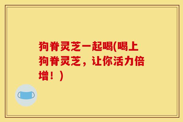 狗脊灵芝一起喝(喝上狗脊灵芝，让你活力倍增！)