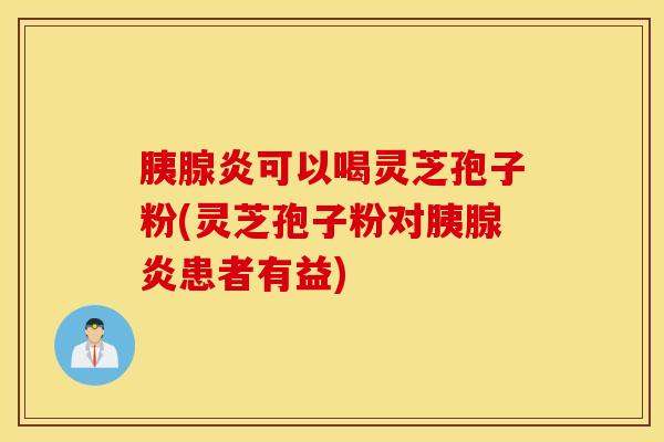 胰腺炎可以喝灵芝孢子粉(灵芝孢子粉对胰腺炎患者有益)