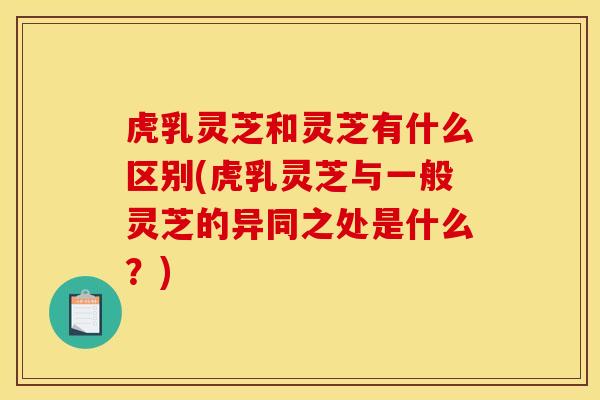 虎乳灵芝和灵芝有什么区别(虎乳灵芝与一般灵芝的异同之处是什么？)