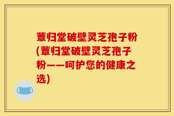 蕈归堂破壁灵芝孢子粉(蕈归堂破壁灵芝孢子粉——呵护您的健康之选)