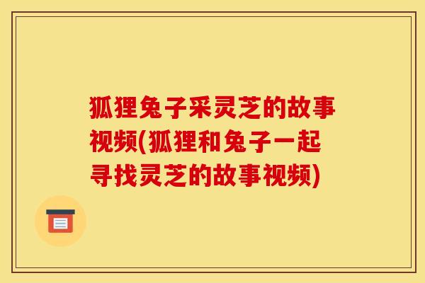 狐狸兔子采灵芝的故事视频(狐狸和兔子一起寻找灵芝的故事视频)