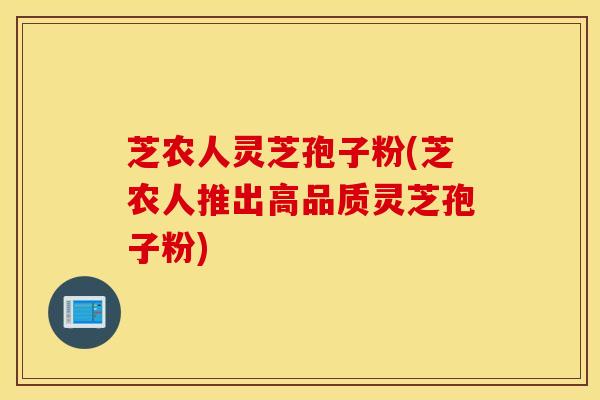 芝农人灵芝孢子粉(芝农人推出高品质灵芝孢子粉)