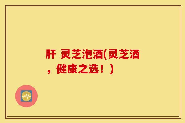 肝 灵芝泡酒(灵芝酒，健康之选！)