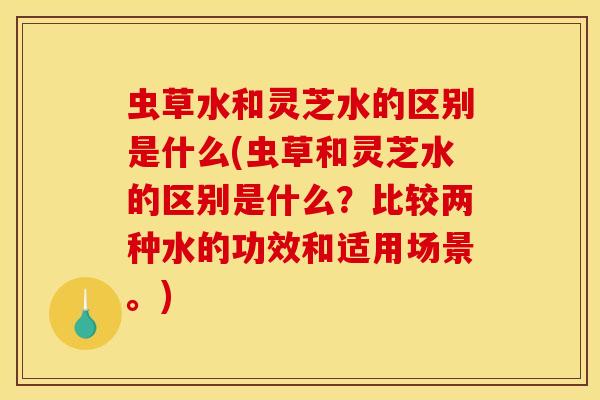 虫草水和灵芝水的区别是什么(虫草和灵芝水的区别是什么？比较两种水的功效和适用场景。)
