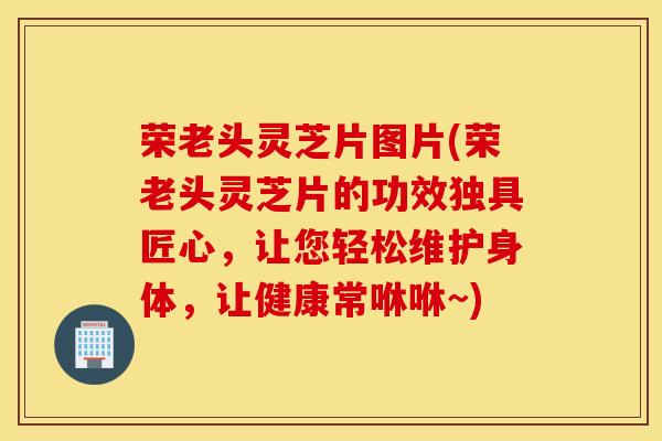 荣老头灵芝片图片(荣老头灵芝片的功效独具匠心，让您轻松维护身体，让健康常咻咻~)