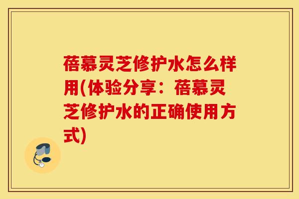 蓓慕灵芝修护水怎么样用(体验分享：蓓慕灵芝修护水的正确使用方式)