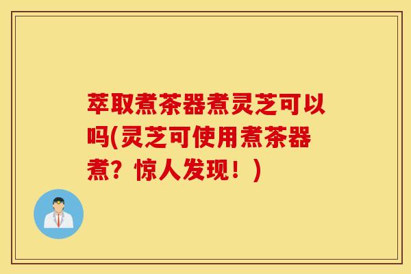 萃取煮茶器煮灵芝可以吗(灵芝可使用煮茶器煮？惊人发现！)