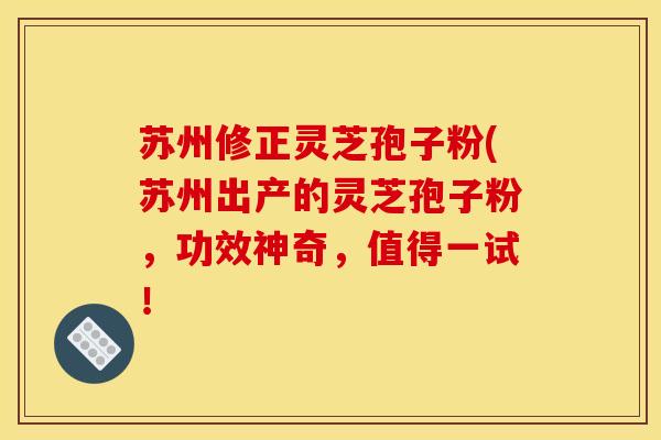 苏州修正灵芝孢子粉(苏州出产的灵芝孢子粉，功效神奇，值得一试！