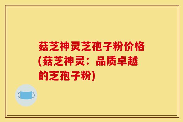 菇芝神灵芝孢子粉价格(菇芝神灵：品质卓越的芝孢子粉)