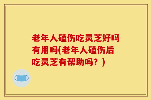 老年人磕伤吃灵芝好吗有用吗(老年人磕伤后吃灵芝有帮助吗？)