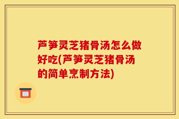 芦笋灵芝猪骨汤怎么做好吃(芦笋灵芝猪骨汤的简单烹制方法)