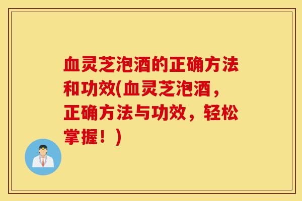 血灵芝泡酒的正确方法和功效(血灵芝泡酒，正确方法与功效，轻松掌握！)