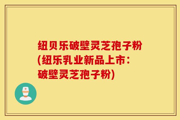 纽贝乐破壁灵芝孢子粉(纽乐乳业新品上市：破壁灵芝孢子粉)