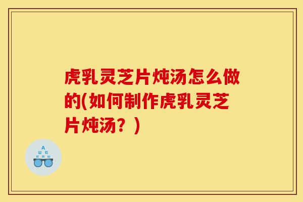 虎乳灵芝片炖汤怎么做的(如何制作虎乳灵芝片炖汤？)