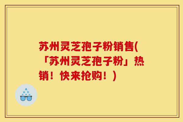 苏州灵芝孢子粉销售(「苏州灵芝孢子粉」热销！快来抢购！)