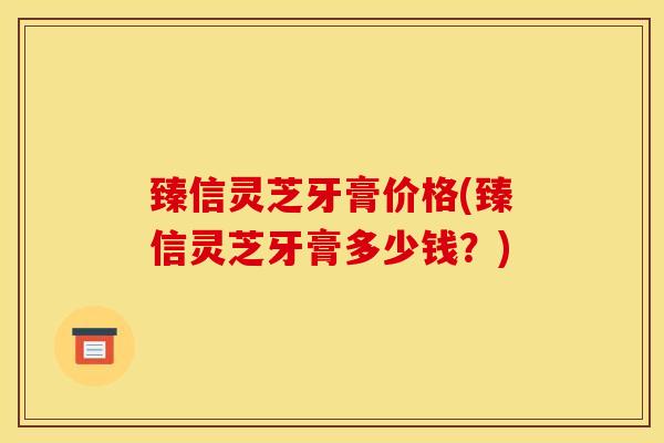 臻信灵芝牙膏价格(臻信灵芝牙膏多少钱？)